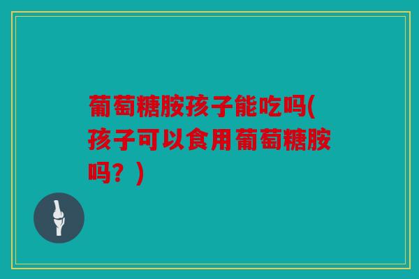 葡萄糖胺孩子能吃吗(孩子可以食用葡萄糖胺吗？)