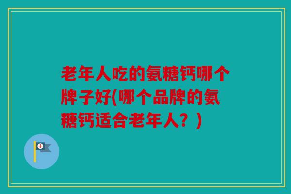 老年人吃的氨糖钙哪个牌子好(哪个品牌的氨糖钙适合老年人？)