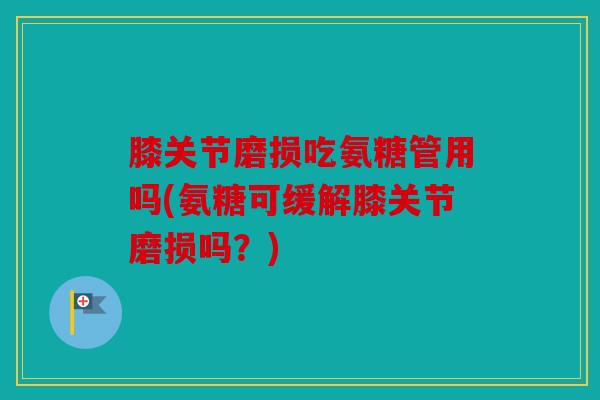 膝关节磨损吃氨糖管用吗(氨糖可缓解膝关节磨损吗?) 膝关节磨损吃氨糖管用吗(氨糖可缓解膝关节磨损吗?)