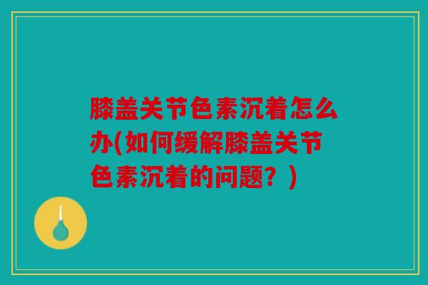 膝盖关节色素沉着怎么办(如何缓解膝盖关节色素沉着的问题？)