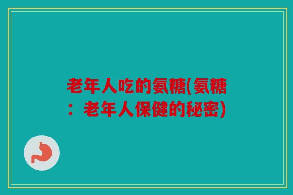 老年人吃的氨糖(氨糖：老年人保健的秘密)
