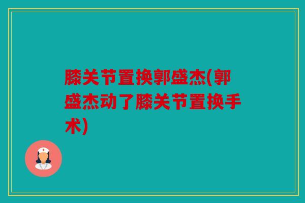 膝关节置换郭盛杰(郭盛杰动了膝关节置换手术)