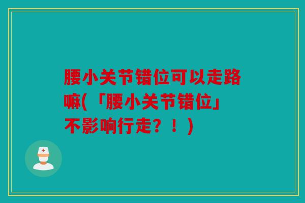 腰小关节错位可以走路嘛(「腰小关节错位」不影响行走？！)