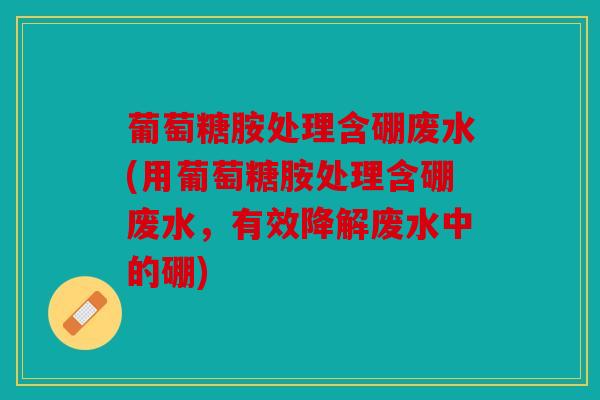 葡萄糖胺处理含硼废水(用葡萄糖胺处理含硼废水，有效降解废水中的硼)