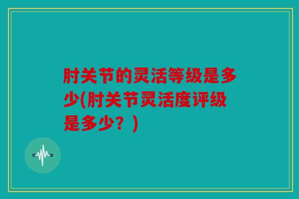 肘关节的灵活等级是多少(肘关节灵活度评级是多少？)