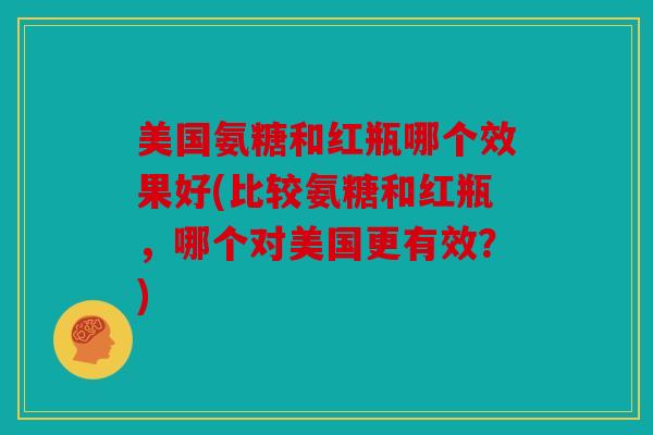 美国氨糖和红瓶哪个效果好(比较氨糖和红瓶，哪个对美国更有效？)