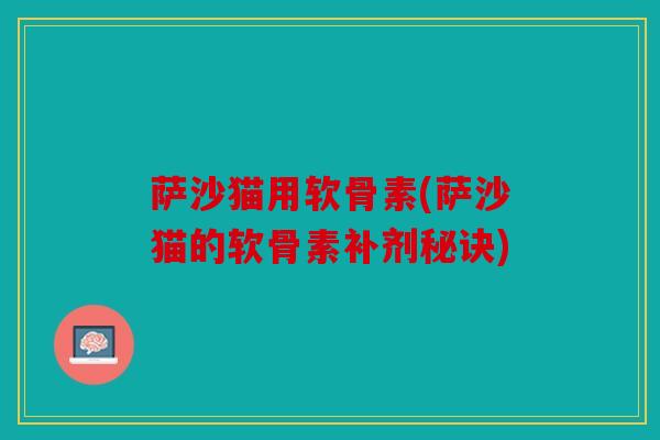 萨沙猫用软骨素(萨沙猫的软骨素补剂秘诀) 萨沙猫用软骨素(萨沙猫的软骨素补剂秘诀)