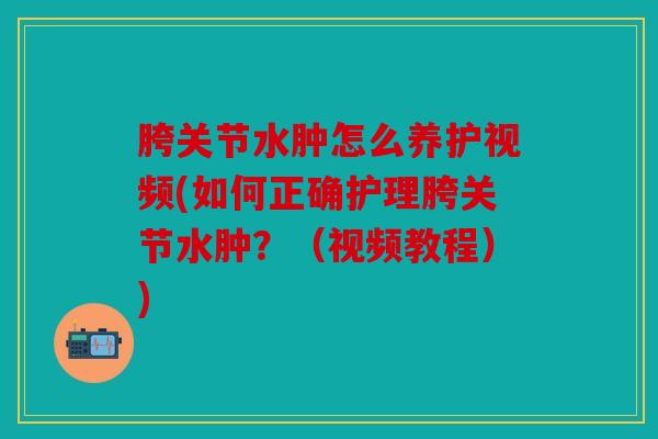 胯关节水肿怎么养护视频(如何正确护理胯关节水肿？（视频教程）)
