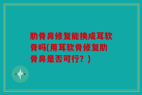 肋骨鼻修复能换成耳软骨吗(用耳软骨修复肋骨鼻是否可行?) 肋骨鼻修复能换成耳软骨吗(用耳软骨修复肋骨鼻是否可行?)