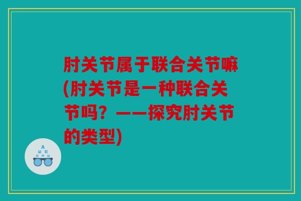 肘关节属于联合关节嘛(肘关节是一种联合关节吗？——探究肘关节的类型)