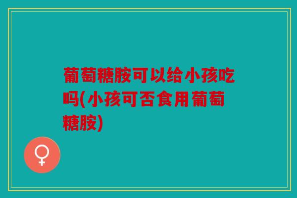 葡萄糖胺可以给小孩吃吗(小孩可否食用葡萄糖胺)