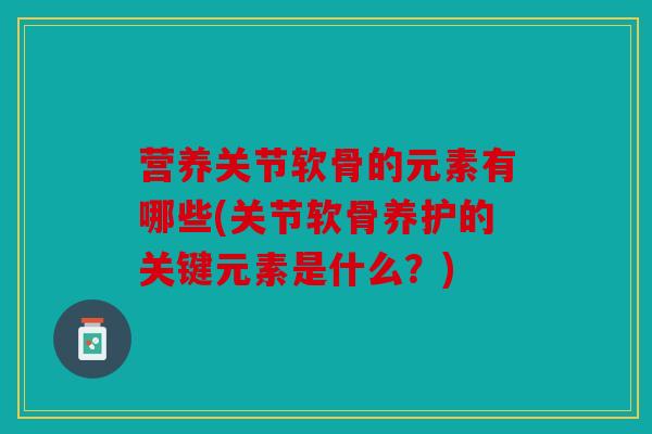 营养关节软骨的元素有哪些(关节软骨养护的关键元素是什么？)
