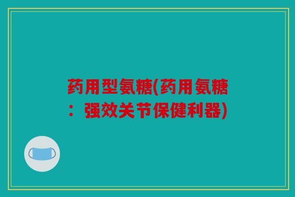 药用型氨糖(药用氨糖：强效关节保健利器)