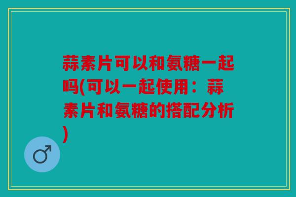 蒜素片可以和氨糖一起吗(可以一起使用：蒜素片和氨糖的搭配分析)