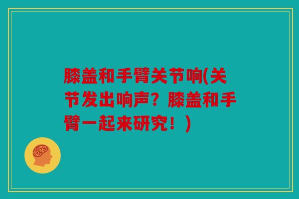 膝盖和手臂关节响(关节发出响声？膝盖和手臂一起来研究！)