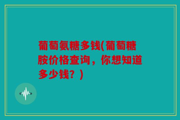 葡萄氨糖多钱(葡萄糖胺价格查询，你想知道多少钱？)