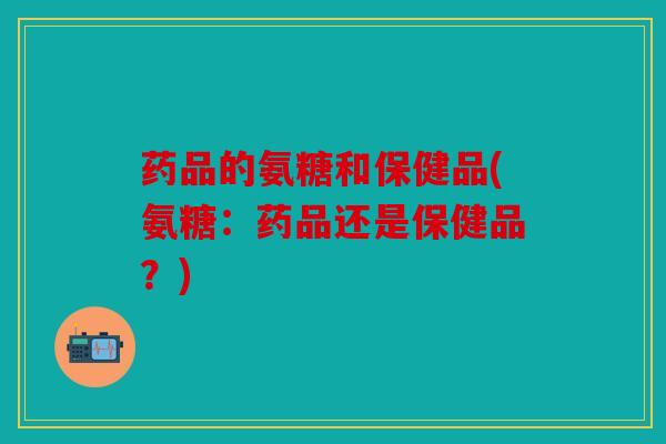 药品的氨糖和保健品(氨糖：药品还是保健品？)