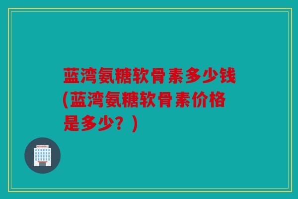 蓝湾氨糖软骨素多少钱(蓝湾氨糖软骨素价格是多少？)