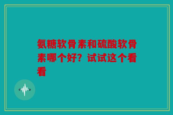 氨糖软骨素和硫酸软骨素哪个好？试试这个看看