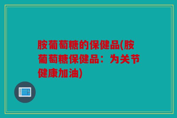 胺葡萄糖的保健品(胺葡萄糖保健品：为关节健康加油)