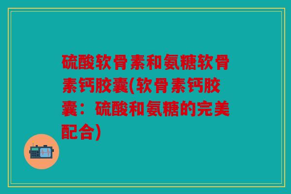 硫酸软骨素和氨糖软骨素钙胶囊(软骨素钙胶囊：硫酸和氨糖的完美配合)