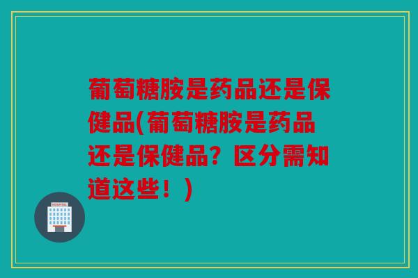 葡萄糖胺是药品还是保健品(葡萄糖胺是药品还是保健品？区分需知道这些！)