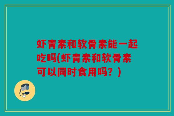 虾青素和软骨素能一起吃吗(虾青素和软骨素可以同时食用吗？)