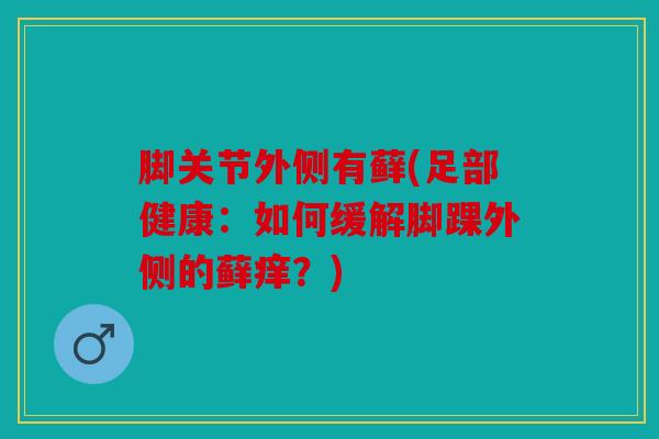 脚关节外侧有藓(足部健康:如何缓解脚踝外侧的藓痒?) 脚关节外侧有藓(足部健康:如何缓解脚踝外侧的藓痒?)