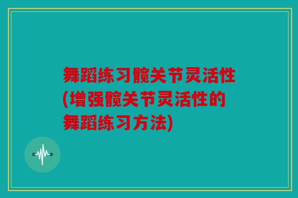 舞蹈练习髋关节灵活性(增强髋关节灵活性的舞蹈练习方法)