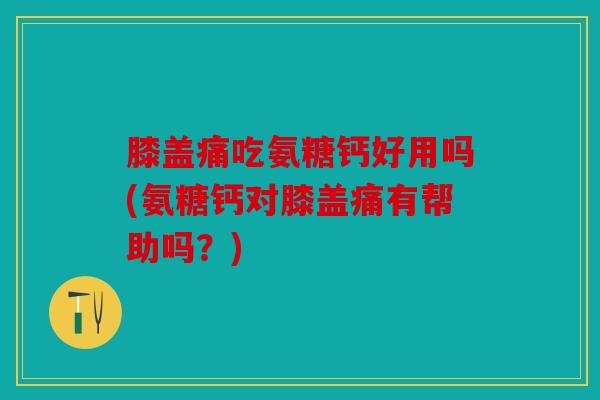 膝盖痛吃氨糖钙好用吗(氨糖钙对膝盖痛有帮助吗？)