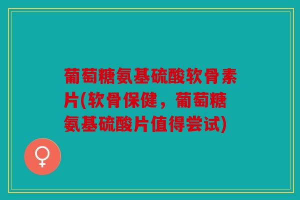 葡萄糖氨基硫酸软骨素片(软骨保健，葡萄糖氨基硫酸片值得尝试)