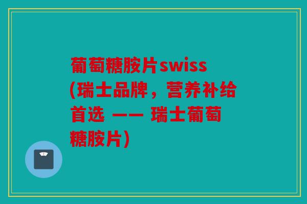 葡萄糖胺片swiss(瑞士品牌，营养补给首选 —— 瑞士葡萄糖胺片)