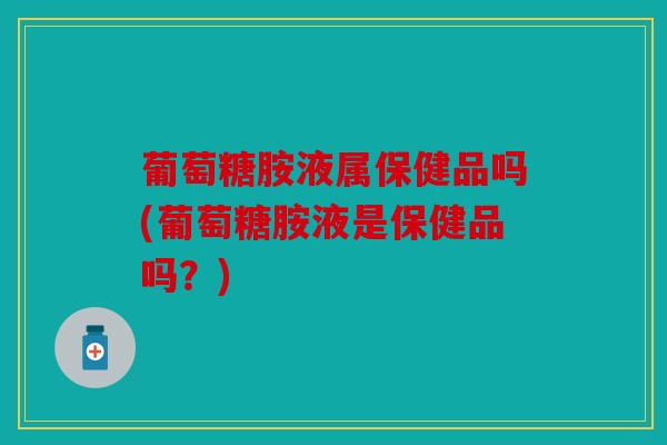 葡萄糖胺液属保健品吗(葡萄糖胺液是保健品吗？)
