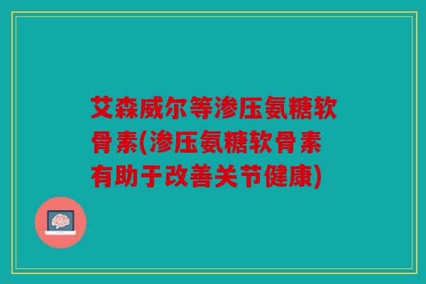 艾森威尔等渗压氨糖软骨素(渗压氨糖软骨素有助于改善关节健康)