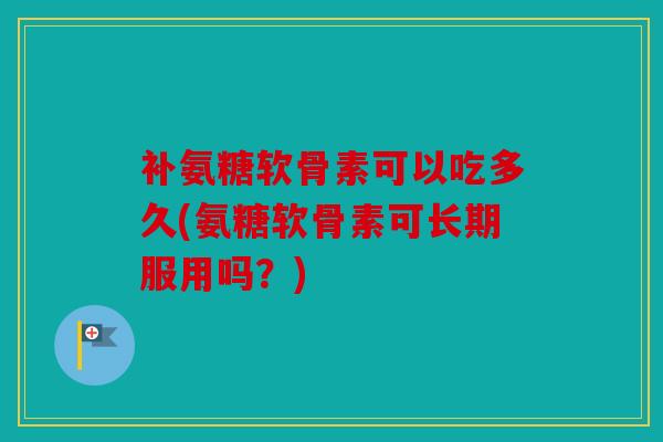 补氨糖软骨素可以吃多久(氨糖软骨素可长期服用吗？)