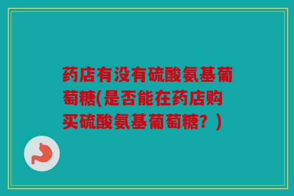 药店有没有硫酸氨基葡萄糖(是否能在药店购买硫酸氨基葡萄糖？)