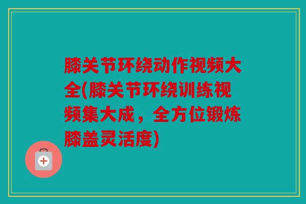 膝关节环绕动作视频大全(膝关节环绕训练视频集大成，全方位锻炼膝盖灵活度)