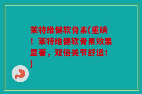 莱特维健软骨素(重磅！莱特维健软骨素效果显著，双倍关节舒适！)