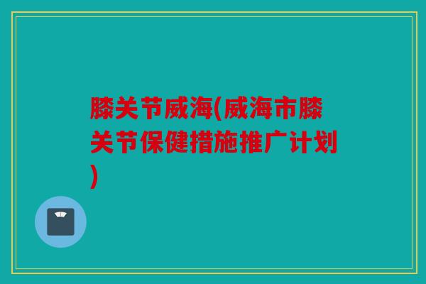 膝关节威海(威海市膝关节保健措施推广计划)