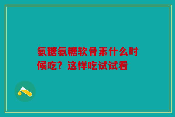 氨糖氨糖软骨素什么时候吃？这样吃试试看