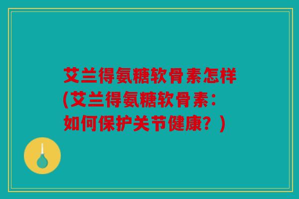 艾兰得氨糖软骨素怎样(艾兰得氨糖软骨素：如何保护关节健康？)
