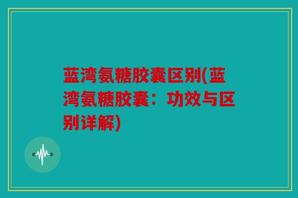 蓝湾氨糖胶囊区别(蓝湾氨糖胶囊：功效与区别详解)