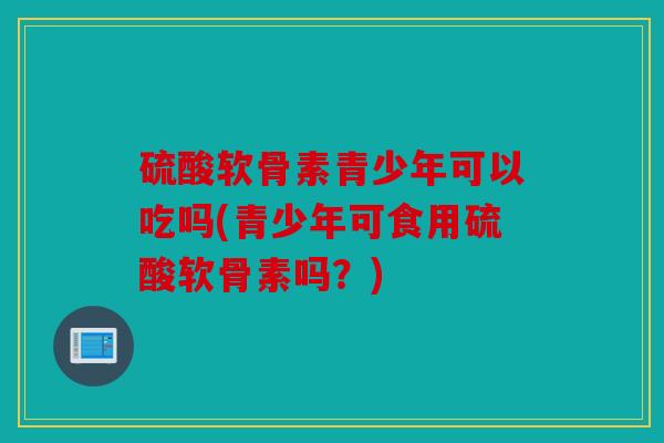 硫酸软骨素青少年可以吃吗(青少年可食用硫酸软骨素吗？)