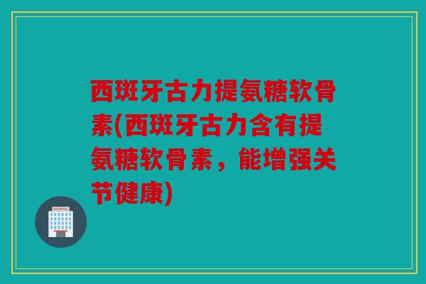 西斑牙古力提氨糖软骨素(西斑牙古力含有提氨糖软骨素，能增强关节健康)
