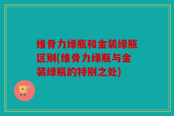 维骨力绿瓶和金装绿瓶区别(维骨力绿瓶与金装绿瓶的特别之处)