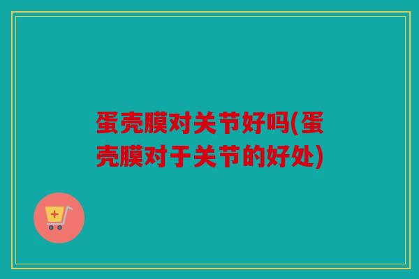 蛋壳膜对关节好吗(蛋壳膜对于关节的好处)