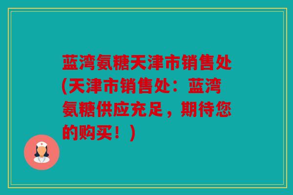 蓝湾氨糖天津市销售处(天津市销售处：蓝湾氨糖供应充足，期待您的购买！)