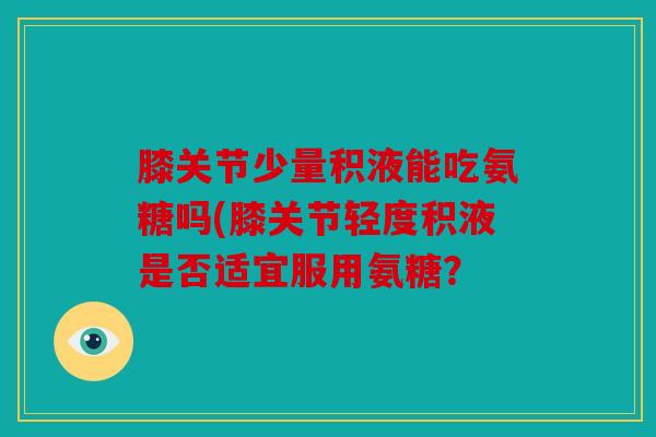 膝关节少量积液能吃氨糖吗(膝关节轻度积液是否适宜服用氨糖? 膝关节少量积液能吃氨糖吗(膝关节轻度积液是否适宜服用氨糖?