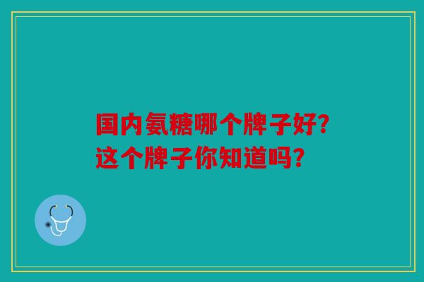 国内氨糖哪个牌子好？这个牌子你知道吗？
