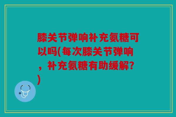 膝关节弹响补充氨糖可以吗(每次膝关节弹响，补充氨糖有助缓解？)